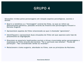 GRUPO 4

S i t uaç õ e s v i v i d a s p e l o s p e r s o n a g e n s e m r e l a ç ã o a s p eto s p s i c o ló g i c os , s o c i a i s e
éticos:

 Q u a l é a te m á t i ca e a " m e n s a g em " c e n t r a l d o f i l m e , n o q u e s e r e f e r e a o
  d ete r m i ni s m o g e n é t i c o , p a s s a d a a t r av é s d a h i s t ó r i a d o s p e r s o n a g e n s V i n c e n t e
  Gerome Eugene.

 A p r e s e n te m a s p eto s d o f i l m e r e l a c i o n a d o a o q u e é c h a m a d o " g e n e í s m o " .

 I d e n t i fi q ue m e a p r e s e n te m d u a s s i t ua ç õ e s d o f i l m e e m q u e a p a r e c e e s te t i p o d e
  p r e c o nc e i to o u s e g r e g a ç ã o .

 D i s c ut a m a s p o s s í ve i s i m p l i ca ç õ e s s o c i a i s e é t i c a s v i v e n c i a d a s p e l o s p e r s o n a g e n s e
  ex p r e s s a s n o f i l m e a t r av é s d o s te r m o s : " Te r o c u r r í c ulo n a s c é l ul a s ", " Fa r d o d a
  p e r f ei ç ã o ", " S e r c o n s i d e r a d o v á l i d o o u i nv á l i d o " .

 Re l a c i o n em o te m a e u g e n i a , a b o r d a d o n o f i l m e , c o m o s p r i nc í p i o s d o N a z i s m o .




                                                             Nuno Correia 2012-13
 