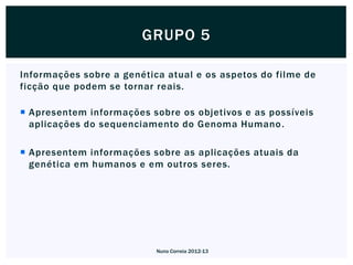 GRUPO 5

Informações sobre a genética atual e os aspetos do filme de
ficção que podem se tornar reais.

 Apresentem informações sobre os objetivos e as possíveis
  aplicações do sequenciamento do Genoma Humano .

 Apresentem informações sobre as aplicações atuais da
  genética em humanos e em outros seres.




                           Nuno Correia 2012-13
 