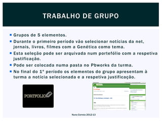 TRABALHO DE GRUPO

 Grupos de 5 elementos.
 Durante o primeiro período vão selecionar notícias da net,
  jornais, livros, filmes com a Genética como tema.
 Esta seleção pode ser arquivada num portefólio com a respetiva
  justificação.
 Pode ser colocada numa pasta no Pbworks da turma.
 No final do 1º período os elementos do grupo apresentam à
  turma a notícia selecionada e a respetiva justificação.




                          Nuno Correia 2012-13
 