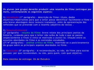 Os alunos (em grupo) deverão produzir uma resen ha do filme (entregue por
mail), contemp lan do os seguintes aspetos:

1) Introdu ção (1º parágrafo) - descrição do filme: título, dados
objetivo s/importantes para que o leitor possa identificar facilmente o filme e
uma breve abordagem do(s) tema(s) tratado(s), além da apresentação das
reflexões que se pretende com a resenha (objetivo do texto) .

2) Desen volv imen to :
(2º parágrafo) - resumo do filme : breve relato dos principais pontos da
história, cuidando para que o leitor não saiba de tudo o que se passou
(especialme nte o final) e sinta -se motivado a assisti -lo; relação entre os
assuntos abordados no filme e os conteúdos estudados.
(3º/4º parágrafos) - análise crítica do filme , inserindo -se o posicion amen to
do grupo sobre os principais aspetos abordados no filme.

3) Conclu são (5º parágrafo) - A recomendação, ou não, do filme para outras
pessoas: por que recomendam, ou não, para quem, com qual objetivo .

Data máxima de entrega: 26 de Outubro


                                   Nuno Correia 2012-13
 