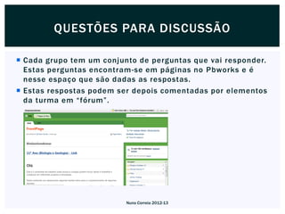 QUESTÕES PARA DISCUSSÃO

 Cada grupo tem um conjunto de perguntas que vai responder.
  Estas perguntas encontram-se em páginas no Pbworks e é
  nesse espaço que são dadas as respostas.
 Estas respostas podem ser depois comentadas por elementos
  da turma em “fórum”.




                          Nuno Correia 2012-13
 