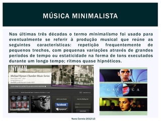 MÚSICA MINIMALISTA

Nas últimas três décadas o termo minimalismo foi usado para
eventualmente se referir à produção musical que reúne as
seguintes   características:  repetição  frequentemente    de
pequenos trechos, com pequenas variações através de grandes
períodos de tempo ou estaticidade na forma de tons executados
durante um longo tempo; ritmos quase hipnóticos.




                          Nuno Correia 2012-13
 