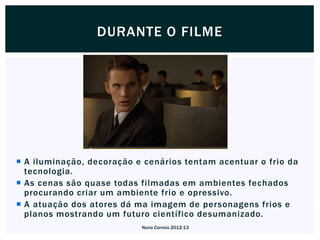 DURANTE O FILME




 A iluminação, decoração e cenários tentam acentuar o frio da
  tecnologia.
 As cenas são quase todas filmadas em ambientes fechados
  procurando criar um ambiente frio e opressivo.
 A atuação dos atores dá ma imagem de personagens frios e
  planos mostrando um futuro científico desumanizado.
                           Nuno Correia 2012-13
 
