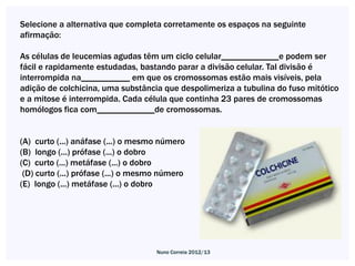 Selecione a alternativa que completa corretamente os espaços na seguinte
afirmação:

As células de leucemias agudas têm um ciclo celular_____________e podem ser
fácil e rapidamente estudadas, bastando parar a divisão celular. Tal divisão é
interrompida na___________ em que os cromossomas estão mais visíveis, pela
adição de colchicina, uma substância que despolimeriza a tubulina do fuso mitótico
e a mitose é interrompida. Cada célula que continha 23 pares de cromossomas
homólogos fica com_____________de cromossomas.


(A) curto (...) anáfase (...) o mesmo número
(B) longo (...) prófase (...) o dobro
(C) curto (...) metáfase (...) o dobro
 (D) curto (...) prófase (...) o mesmo número
(E) longo (...) metáfase (...) o dobro




                                     Nuno Correia 2012/13
 