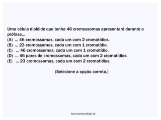 Uma célula diplóide que tenha 46 cromossomas apresentará durante a
prófase...
(A) ... 46 cromossomas, cada um com 2 cromatídios.
(B) ... 23 cromossomas, cada um com 1 cromatídio.
(C) ... 46 cromossomas, cada um com 1 cromatídio.
(D) ... 46 pares de cromossomas, cada um com 2 cromatídios.
(E) ... 23 cromossomas, cada um com 2 cromatídios.

                       (Selecione a opção correta.)




                               Nuno Correia 2012/13
 