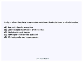 Indique a fase da mitose em que ocorre cada um dos fenómenos abaixo indicados.

(A)   Aumento do volume nuclear
(B)   Condensação máxima dos cromossomas
(C)   Divisão dos centrómeros
(D)   Formação de invólucros nucleares
(E)   Migração polar dos cromossomas




                                  Nuno Correia 2012/13
 