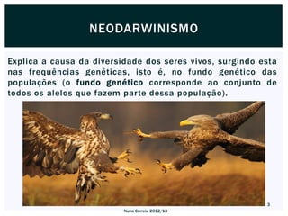 NEODARWINISMO

Explica a causa da diversidade dos seres vivos, surgindo esta
nas frequências genéticas, isto é, no fundo genético das
populações (o fundo genético corresponde ao conjunto de
todos os alelos que fazem parte dessa população).




                                                          3
                          Nuno Correia 2012/13
 