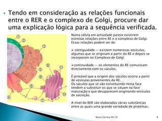 Tendo em consideração as relações funcionais
entre o RER e o complexo de Golgi, procure dar
uma explicação lógica para a sequência verificada.
Numa célula em actividade parece existirem
estreitas relações entre RE e o complexo de Golgi.
Essas relações podem ser de:
 contiguidade — existem numerosas vesículas,
algumas que se originam a partir do RE e depois se
incorporam no Complexo de Golgi
continuidade — os elementos do RE comunicam
directamente com os sáculos.
É provável que a origem dos sáculos ocorra a partir
de vesículas provenientes do RE.
Os sáculos que se vão constituindo nesta face
tendem a substituir os que se situam na face
maturação e que desaparecem originando vesículas
de secreção.
A nível do RER são elaboradas várias substâncias
entre as quais uma grande variedade de proteínas.
8Nuno Correia 09/10
 