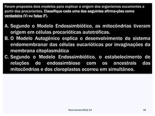 Foram propostos dois modelos para explicar a origem dos organismos eucariontes a
partir dos procariontes. Classifique cada uma das seguintes afirma-ções como
verdadeira (V) ou falsa (F).

A. Segundo o Modelo Endossimbiótico, as mitocôndrias tiveram
   origem em células procarióticas autotróficas.
B. O Modelo Autogénico explica o desenvolvimento do sistema
   endomembranar das células eucarióticas por invaginações da
   membrana citoplasmática
C. Segundo o Modelo Endossimbiótico, o estabelecimento de
   relações de endossimbiose com os ancestrais das
   mitocôndrias e dos cloroplastos ocorreu em simultâneo.




                                    Nuno Correia 2012/13                       16
 