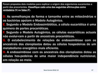 Foram propostos dois modelos para explicar a origem dos organismos eucariontes a
partir dos procariontes. Classifique cada uma das seguintes afirma-ções como
verdadeira (V) ou falsa (F).

D. As semelhanças de forma e tamanho entre as mitocôndrias e
as bactérias apoiam o Modelo Autogénico.
E. Segundo o Modelo Endossimbiótico, a célula eucariótica é uma
quimera de partes procarióticas.
F. Segundo o Modelo Autogénico, as células eucarióticas actuais
não evoluí-ram a partir de ancestrais procarióticos.
G. O estabelecimento de relações de endossimbiose com os
ancestrais dos cloroplastos dotou as células hospedeiras de um
metabolismo energético mais eficiente.
H. A endossimbiose com os ancestrais dos cloroplastos dotou as
células hos-pedeiras de uma maior independência nutricional,
em relação ao meio.

                                    Nuno Correia 2012/13                       17
 