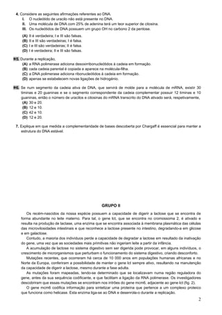 2
4. Considere as seguintes afirmações referentes ao DNA.
I. O nucleótido de uracilo não está presente no DNA.
II. Uma molécula de DNA com 25% de adenina terá um teor superior de citosina.
III. Os nucleótidos de DNA possuem um grupo OH no carbono 2 da pentose.
(A) II é verdadeira; I e III são falsas.
(B) II e III são verdadeiras; I é falsa.
(C) I e III são verdadeiras; II é falsa.
(D) I é verdadeira; II e III são falsas.
5. Durante a replicação,
(A) a RNA polimerase adiciona desoxirribonucleótidos à cadeia em formação.
(B) cada cadeia parental é copiada e aparece na molécula-filha.
(C) a DNA polimerase adiciona ribonucleótidos à cadeia em formação.
(D) apenas se estabelecem novas ligações de hidrogénio.
6. Se num segmento da cadeia ativa de DNA, que servirá de molde para a molécula de mRNA, existir 30
timinas e 20 guaninas e se o segmento correspondente da cadeia complementar possuir 12 timinas e 10
guaninas, então o número de uracilos e citosinas do mRNA transcrito do DNA ativado será, respetivamente,
(A) 30 e 20.
(B) 12 e 10.
(C) 42 e 10.
(D) 12 e 20.
7. Explique em que medida a complementaridade de bases descoberta por Chargaff é essencial para manter a
estrutura do DNA estável.
GRUPO II
Os recém-nascidos da nossa espécie possuem a capacidade de digerir a lactose que se encontra de
forma abundante no leite materno. Para tal, o gene lct, que se encontra no cromossoma 2, é ativado e
resulta na produção de lactase, uma enzima que se encontra associada à membrana plasmática das células
das microvilosidades intestinais e que reconhece a lactose presente no intestino, degradando-a em glicose
e em galactose.
Contudo, a maioria dos indivíduos perde a capacidade de degradar a lactose em resultado da inativação
do gene, uma vez que as sociedades mais primitivas não ingeriam leite a partir da infância.
A acumulação de lactose no sistema digestivo sem ser digerida pode provocar, em alguns indivíduos, o
crescimento de microrganismos que perturbam o funcionamento do sistema digestivo, criando desconforto.
Mutações recentes, que ocorreram há cerca de 10 000 anos em populações humanas africanas e no
Norte da Europa, conferiram a possibilidade de manter o gene lct sempre ativo, resultando na manutenção
da capacidade de digerir a lactose, mesmo durante a fase adulta.
As mutações foram mapeadas, tendo-se determinado que se localizavam numa região reguladora do
gene, antes da sua sequência codificante, e que facilitam a ligação da RNA polimerase. Os investigadores
descobriram que essas mutações se encontram nos intrões do gene mcm6, adjacente ao gene lct (fig. 2).
O gene mcm6 codifica informação para sintetizar uma proteína que pertence a um complexo proteico
que funciona como helicase. Esta enzima liga-se ao DNA e desenrola-o durante a replicação.
 