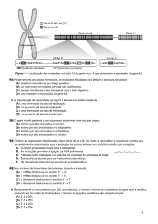 3
Figura 1 – Localização das mutações no intrão 13 do gene mcm16 que aumentam a expressão do gene lct.
1. Relativamente aos dados fornecidos, as mutações estudadas não afetam a estrutura da lactase
(A) devido à redundância do código genético.
(B) por ocorrerem em regiões génicas não codificantes.
(C) porque mantém-se o seu transporte para o tubo digestivo.
(D) pois impedem a transcrição do gene lct.
2. A manutenção da capacidade de digerir a lactose em adulto resulta de
(A) uma diminuição da taxa de replicação.
(B) um aumento da taxa de replicação.
(C) uma diminuição da taxa de transcrição.
(D) um aumento da taxa de transcrição.
3 . O gene mcm6 pertence a um organismo eucarionte uma vez que possui
(A) intrões que são removidos no núcleo.
(B) exões que são processados no citoplasma.
(C) intrões que são removidos no citoplasma.
(D) exões que são processados no núcleo.
4. Ordene as expressões identificadas pelas letras de A a E, de modo a reconstituir a sequência correta dos
acontecimentos relacionados com a produção da enzima lactase num indivíduo adulto com mutações.
A. O mRNA processado migra para o citoplasma.
B. As mutações permitem a ligação da RNA polimerase. ___-___-___-___-___
C. A lactase sofre maturação e é incluída em vesículas do complexo de Golgi.
D. Transporte da lactase para as membranas plasmáticas.
E. Os ribossomas associam-se ao retículo endoplasmático.
5. No processo de biossíntese de proteínas, durante a tradução,
(A) o mRNA desloca-se no sentido 5’ → 3’.
(B) o mRNA desloca-se no sentido 3’ → 5’.
(C) o ribossoma desloca-se no sentido 5’ → 3’.
(D) o ribossoma desloca-se no sentido 3’ → 5’.
6. Relativamente a uma proteína com 204 aminoácidos, o número mínimo de nucleótidos do gene que a codifica,
incluindo os do codão de finalização e o número de ligações peptídicas são, respetivamente,
(A) 615 e 204.
(B) 615 e 203.
(C) 612 e 203.
(D) 612 e 204.
 