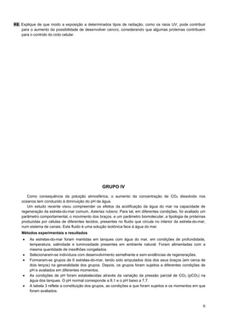 6
8. Explique de que modo a exposição a determinados tipos de radiação, como os raios UV, pode contribuir
para o aumento da possibilidade de desenvolver cancro, considerando que algumas proteínas contribuem
para o controlo do ciclo celular.
GRUPO IV
Como consequência da poluição atmosférica, o aumento da concentração de CO2 dissolvido nos
oceanos tem conduzido à diminuição do pH da água.
Um estudo recente visou compreender os efeitos da acidificação da água do mar na capacidade de
regeneração da estrela-do-mar comum, Asterias rubens. Para tal, em diferentes condições, foi avaliado um
parâmetro comportamental, o movimento dos braços, e um parâmetro biomolecular, a tipologia de proteínas
produzidas por células de diferentes tecidos, presentes no fluido que circula no interior da estrela-do-mar,
num sistema de canais. Este fluido é uma solução isotónica face à água do mar.
Métodos experimentais e resultados
• As estrelas-do-mar foram mantidas em tanques com água do mar, em condições de profundidade,
temperatura, salinidade e luminosidade presentes em ambiente natural. Foram alimentadas com a
mesma quantidade de mexilhões congelados.
• Selecionaram-se indivíduos com desenvolvimento semelhante e sem evidências de regenerações.
• Formaram-se grupos de 6 estrelas-do-mar, tendo sido amputados dois dos seus braços (em cerca de
dois terços) na generalidade dos grupos. Depois, os grupos foram sujeitos a diferentes condições de
pH e avaliados em diferentes momentos.
• As condições de pH foram estabelecidas através da variação da pressão parcial de CO2 (pCO2) na
água dos tanques. O pH normal corresponde a 8,1 e o pH baixo a 7,7.
• A tabela 3 reflete a constituição dos grupos, as condições a que foram sujeitos e os momentos em que
foram avaliados.
 