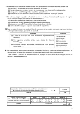 8
4. A regeneração dos braços das estrelas-do-mar está dependente de processos de divisão nuclear que
(A) garantem a variabilidade genética das células que se formam.
(B) formam células com o mesmo número de cromossomas, mas diferente informação genética.
(C) asseguram a estabilidade genética das células que se formam.
(D) formam células com diferente número de cromossomas e diferente informação genética.
5. Na natureza, braços amputados pela estrela-do-mar, ao nível do disco central, são capazes de originar
novos indivíduos porque possuem células diferenciadas que
(A) se mantêm diferenciadas e adquirem capacidade de divisão.
(B) originam, por divisão, células diferenciadas dos diferentes tecidos.
(C) possuem o mesmo DNA das células indiferenciadas desse indivíduo.
(D) sofrem desdiferenciação e adquirem capacidade de totipotência.
6. Faça corresponder cada uma das descrições de processos de reprodução assexuada, expressas na coluna
A, à respetiva designação, que consta da coluna B.
7. Os investigadores responsáveis pelo estudo apresentado formularam a seguinte hipótese investigativa: “As
características do habitat dos seres vivos conduzem a uma expressão diferencial do genoma”.
Tendo por base o processo de diferenciação celular, explique se os resultados da investigação apoiam ou
refutam a hipótese apresentada.
Coluna A Coluna B
(a) A partir de óvulos que não foram fecundados, originam-se novos
indivíduos. ___
(b) Um organismo unicelular origina duas células de diferente
tamanho. ___
(c) Formam-se células reprodutoras especializadas que originam
novos seres. ___
(1) Gemulação
(2) Bipartição
(3) Esporulação
(4) Partenogénese
(5) Fragmentação
As pontuações obtidas nas respostas aos 18 itens assinalados com
contribuem obrigatoriamente para a classificação final. 8 x 18
Subtotal
Cotação 144
Destes 12 itens, contribuem
para a classificação final os 7 itens cujas
respostas obtenham melhor pontuação.
Grupo I Grupo II Grupo III Grupo IV
2 4 7 - 2 6 8 - 3 4 7 - 3 4 5 -
Subtotal
8 8 8 - 8 8 8 - 8 8 8 - 8 8 8 -
Cotação 7 x 8 pontos 56
Total 200
 