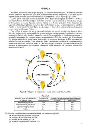 4
GRUPO II
As dáfnias, conhecidas como pulgas-de-água, são pequenos crustáceos (0,2 a 5 mm) que vivem em
diversos ambientes aquáticos de água doce, nomeadamente charcos temporários. O seu ciclo de vida
depende da influência das condições ambientais, que condicionam o tipo de reprodução que ocorre.
Durante a fase assexuada, as fêmeas produzem óvulos diploides que originam descendência direta, na
sua maioria fêmeas. Perante condições ambientais adversas, como a escassez de alimento ou a redução
da temperatura, os óvulos diploides originam machos e as fêmeas produzem óvulos haploides que
requerem fertilização por gâmetas masculinos. Os ovos formados, devido a uma camada externa protetora,
mantêm-se dormentes até haver condições favoráveis para se desenvolver, originando fêmeas. Esses ovos
podem manter-se viáveis até 20 anos.
Para verificar a hipótese de que a reprodução sexuada, ao permitir a mistura de alelos de genes
diferentes, pode prevenir a acumulação de genes prejudiciais numa população, investigadores colheram
amostras de Daphnia pulex de várias populações naturais. Foram estudadas 14 populações sexuadas e 14
populações assexuadas. Os cientistas isolaram e sequenciaram o DNA dos membros das 28 populações.
Em seguida, alinharam as sequências e determinaram o número de alterações do DNA que causavam
substituições nos aminoácidos. Estas alterações foram classificadas em altamente, moderadamente e
suavemente prejudiciais ou neutras para a função das proteínas. Finalmente, compararam as populações
sexuadas e assexuadas no que respeita à persistência destas alterações. Os resultados obtidos estão
registados no quadro I.
Figura 2 – Diagrama do ciclo de vida sexuado e assexuado de uma dáfnia.
Quadro I
Mutações raras nas populações
de Daphnia pulex
Aminoácidos
substituídos (%)
Persistência das mutações nas populações
Sexuadas Assexuadas
Altamente prejudiciais 73,2 Não Não
Moderadamente prejudiciais 13,3 Não Sim
Ligeiramente prejudiciais 4,4 Sim Sim
Neutras 9,1 Sim Sim
1. Uma das condições determinantes da fiabilidade dos resultados obtidos foi
(A) a quantidade de populações analisadas.
(B) o número de mutações raras no DNA.
(C) a repetição das análises do DNA.
(D) a deteção de variações nos aminoácidos.
 