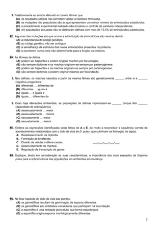5
2. Relativamente ao estudo efetuado é correto afirmar que
(A) os resultados obtidos não permitem validar a hipótese formulada.
(B) as mutações não prejudiciais são as que apresentam um menor número de aminoácidos substituídos.
(C) o procedimento experimental realizado não envolveu o controle de variáveis independentes.
(D) em populações sexuadas não se detetaram dáfnias com mais de 13,3% de aminoácidos substituídos.
3. Algumas das mutações em que ocorre a substituição de aminoácidos são neutras devido
(A) à redundância do código genético.
(B) ao código genético não ser ambíguo.
(C) à semelhança da estrutura dos novos aminoácidos presentes na proteína.
(D) a ocorrerem numa zona não determinante para a função da proteína.
4. As fêmeas de dáfnia
(A) podem ser haplontes e podem originar machos por fecundação.
(B) são sempre diplontes e os machos originam-se sempre por partenogénese.
(C) podem ser haplontes e os machos originam-se sempre por partenogénese.
(D) são sempre diplontes e podem originar machos por fecundação.
5. Nas dáfnias, os machos nascidos a partir da mesma fêmea são geneticamente ______ entre si e ______
respetiva progenitora.
(A) diferentes … diferentes da
(B) diferentes … iguais à
(C) iguais … e iguais à
(D) iguais … diferentes da
6. Caso haja alterações ambientais, as populações de dáfnias reproduzem-se ______ porque têm ______
capacidade de sobrevivência.
(A) assexuadamente … maior
(B) assexuadamente … menor
(C) sexuadamente … maior
(D) sexuadamente … menor
7. Ordene as expressões identificadas pelas letras de A a E, de modo a reconstituir a sequência correta de
acontecimentos relacionados com o ciclo de vida de D. pulex, que culminam na formação do zigoto.
A. Restabelecimento da diploidia.
B. Formação de bivalentes.
C. Divisão de células indiferenciadas. ___-___-___-___-___
D. Desenvolvimento de machos.
E. Regulação da transcrição de genes.
8. Explique, tendo em consideração as suas características, a importância dos ovos sexuados de Daphnia
pulex para a sobrevivência das populações em ambientes em mudança.
9. Na fase haploide do ciclo de vida das plantas,
(A) os gametófitos resultam da germinação de esporos diferentes.
(B) os gametófitos são entidades unicelulares que participam na fecundação.
(C) o esporófito é uma entidade pluricelular que forma esporângios.
(D) o esporófito origina esporos morfologicamente diferentes.
 