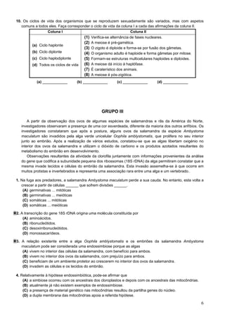 6
10. Os ciclos de vida dos organismos que se reproduzem sexuadamente são variados, mas com aspetos
comuns a todos eles. Faça corresponder o ciclo de vida da coluna I a cada das afirmações da coluna II.
Coluna I Coluna II
(a) Ciclo haplonte
(b) Ciclo diplonte
(c) Ciclo haplodiplonte
(d) Todos os ciclos de vida
(1) Verifica-se alternância de fases nucleares.
(2) A meiose é pré-gamética.
(3) O zigoto é diploide e forma-se por fusão dos gâmetas.
(4) O organismo adulto é haploide e forma gâmetas por mitose.
(5) Formam-se estruturas multicelulares haploides e diploides.
(6) A meiose dá início à haplófase.
(7) É caraterístico dos animais.
(8) A meiose é pós-zigótica.
(a) ____________ (b) ____________ (c) ____________ (d) ____________
GRUPO III
A partir da observação dos ovos de algumas espécies de salamandras e rãs da América do Norte,
investigadores observaram a presença de uma cor esverdeada, diferente da maioria dos outros anfíbios. Os
investigadores constataram que após a postura, alguns ovos da salamandra da espécie Ambystoma
maculatum são invadidos pela alga verde unicelular Oophila amblystomatis, que prolifera no seu interior
junto ao embrião. Após a realização de vários estudos, constatou-se que as algas libertam oxigénio no
interior dos ovos da salamandra e utilizam o dióxido de carbono e os produtos azotados resultantes do
metabolismo do embrião em desenvolvimento.
Observações resultantes da atividade da clorofila juntamente com informações provenientes da análise
do gene que codifica a subunidade pequena dos ribossomas (18S rDNA) da alga permitiram constatar que a
mesma invade tecidos e células do embrião da salamandra. Esta invasão assemelha-se à que ocorre em
muitos protistas e invertebrados e representa uma associação rara entre uma alga e um vertebrado..
1. Na fuga aos predadores, a salamandra Ambystoma maculatum perde a sua cauda. No entanto, esta volta a
crescer a partir de células ______ que sofrem divisões ______.
(A) germinativas ... mitóticas
(B) germinativas ... meióticas
(C) somáticas ... mitóticas
(D) somáticas ... meióticas
2. A transcrição do gene 18S rDNA origina uma molécula constituída por
(A) aminoácidos.
(B) ribonucleótidos.
(C) desoxirribonucleótidos.
(D) monossacarídeos.
3. A relação existente entre a alga Oophila amblystomatis e os embriões da salamandra Ambystoma
rnaculatum pode ser considerada uma endossimbiose porque as algas
(A) vivem no interior das células da salamandra, com benefício para ambos.
(B) vivem no interior dos ovos da salamandra, com prejuízo para ambos.
(C) beneficiam de um ambiente protetor ao crescerem no interior dos ovos da salamandra.
(D) invadem as células e os tecidos do embrião.
4. Relativamente à hipótese endossimbiótica, pode-se afirmar que
(A) a simbiose ocorreu com os ancestrais dos cloroplastos e depois com os ancestrais das mitocôndrias.
(B) atualmente já não existem exemplos de endossimbiose.
(C) a presença de material genético nas mitocôndrias resultou da partilha genes do núcleo.
(D) a dupla membrana das mitocôndrias apoia a referida hipótese.
 
