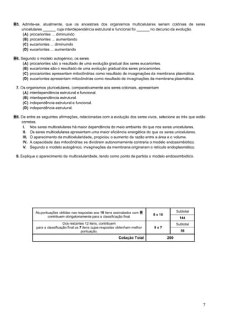 7
5. Admite-se, atualmente, que os ancestrais dos organismos multicelulares seriam colónias de seres
unicelulares ______ cuja interdependência estrutural e funcional foi ______ no decurso da evolução.
(A) procariontes ... diminuindo
(B) procariontes ... aumentando
(C) eucariontes ... diminuindo
(D) eucariontes ... aumentando
6. Segundo o modelo autogénico, os seres
(A) procariontes são o resultado de uma evolução gradual dos seres eucariontes.
(B) eucariontes são o resultado de uma evolução gradual dos seres procariontes.
(C) procariontes apresentam mitocôndrias como resultado de invaginações da membrana plasmática.
(D) eucariontes apresentam mitocôndrias como resultado de invaginações da membrana plasmática.
7. Os organismos pluricelulares, comparativamente aos seres coloniais, apresentam
(A) interdependência estrutural e funcional.
(B) interdependência estrutural.
(C) independência estrutural e funcional.
(D) independência estrutural.
8. De entre as seguintes afirmações, relacionadas com a evolução dos seres vivos, selecione as três que estão
corretas.
I. Nos seres multicelulares há maior dependência do meio ambiente do que nos seres unicelulares.
II. Os seres multicelulares apresentam uma maior eficiência energética do que os seres unicelulares.
III. O aparecimento da multicelularidade, propiciou o aumento da razão entre a área e o volume.
IV. A capacidade das mitocôndrias se dividirem autonomamente contraria o modelo endossimbiótico.
V. Segundo o modelo autogénico, invaginações da membrana originaram o retículo endoplasmático.
9. Explique o aparecimento da multicelularidade, tendo como ponto de partida o modelo endossimbiótico.
As pontuações obtidas nas respostas aos 18 itens assinalados com
contribuem obrigatoriamente para a classificação final.
8 x 18
Subtotal
144
Dos restantes 12 itens, contribuem
para a classificação final os 7 itens cujas respostas obtenham melhor
pontuação.
8 x 7
Subtotal
56
Cotação Total 200
 