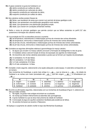 2
2. O gesso existente na gruta de Carlsbad é um
(A) detrito constituído por sulfato de cálcio.
(B) detrito constituído por carbonato de cálcio.
(C) evaporito constituído por carbonato de cálcio.
(D) evaporito constituído por sulfato de cálcio.
3. Nos calcários recifais existem fósseis de
(A) fácies, que resultaram de seres que viveram num período de tempo geológico curto.
(B) fácies, que apresentam uma distribuição geográfica muito restrita.
(C) idade, que apresentam uma distribuição geográfica ampla.
(D) idade, que viveram em condições ambientais restritas.
4. Refira o nome do princípio geológico que permite concluir que as falhas existentes no perfil Z-Z’ são
posteriores à formação dos calcários recifais.
5. A acumulação de CO2 na atmosfera provoca o aumento
(A) da temperatura, intensificando a meteorização química de minerais das rochas silicatadas.
(B) da temperatura, diminuindo a meteorização química de minerais das rochas silicatadas.
(C) do pH das chuvas, intensificando a meteorização química de minerais das rochas carbonatadas.
(D) do pH das chuvas, diminuindo a meteorização química de minerais das rochas carbonatadas.
6. Considere as seguintes afirmações relativas à geomorfologia do maciço calcário.
I. As águas que circulam no maciço calcário provocam a formação de estalagmites no teto da gruta.
II. O modelado cársico varia em função do tempo de exposição aos agentes de meteorização.
III. Os travertinos são rochas calcárias associadas a grutas que se formam por reações de precipitação.
(A) I é verdadeira; II e III são falsas.
(B) III é verdadeira; I e II são falsas.
(C) I e II são verdadeiras; III é falsa.
(D) II e III são verdadeiras; I é falsa.
7. Complete o texto seguinte, selecionando uma opção adequada a cada espaço. A cada letra corresponde um
só número.
Nas montanhas de Guadalupe, a gruta mais antiga é a a) _ , que se situa-se a b) da cidade de
Carlsbad e as rochas com maior porosidade são __c) que têm origem d) e consolidaram por
__e)_ .
a) b) c) d) e)
1. Virgem
2. Cottonwood
3. Carlsbad
1. sudeste
2. nordeste
3. sudoeste
1. dolomites
2. calcários
3. arenitos
1. detrítica
2. biogénica
3. química
1. evaporação
2. diagénese
3. precipitação
8. De entre as afirmações seguintes, relacionadas com as montanhas de Guadalupe (Figura 1), selecione as
três que estão corretas.
I. Na região, as grutas mais antigas encontram-se a sudoeste.
II. As rochas que limitam inferiormente as dolomites são quimiogénicas.
III. A gruta Carlsbad é a que se situa mais próxima da cidade de Carlsbad.
IV. A renovação da água do aquífero existente é facilitada pela existência de falhas.
V. Os arenitos formaram-se durante o Paleozoico.
9. Explique o surgimento de calcário recifal no topo das Montanhas Guadalupe.
 