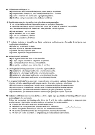 4
2. O objetivo da investigação foi
(A) quantificar o resíduo insolúvel disponível para a geração de petróleo.
(B) compreender a evolução da zona correspondente à Bacia Lusitânica.
(C) avaliar o potencial das rochas para a geração de petróleo.
(D) identificar a origem dos sedimentos da Bacia Lusitânica.
3. Considere as seguintes afirmações, referentes às amostras estudadas.
I. As rochas da formação de Cabaços formaram-se no final do Mesozoico.
II. O resíduo insolúvel da amostra de Conraria indicia que se trata de uma rocha carbonatada.
III. A amostra da formação de Pereiros é a mais pobre em carbono orgânico.
(A) III é verdadeira; I e II são falsas.
(B) I é verdadeira; II e III são falsas.
(C) II e III são verdadeiras; I é falsa.
(D) I e II são verdadeiras; III é falsa.
4. A evolução tectónica e geográfica da Bacia Lusitaniana contribuiu para a formação de sal-gema, que
resultou da precipitação de
(A) halite, por evaporação da água.
(B) halite, a partir de soluções carbonatadas.
(C) calcite, por evaporação da água.
(D) calcite, a partir de soluções carbonatadas.
5. Numa armadilha petrolífera,
(A) os argilitos constituem boas rochas-armazém.
(B) a água salgada encontra-se subjacente ao petróleo.
(C) a rocha-cobertura tem elevada permeabilidade.
(D) os granitos constituem boas rochas-mãe do petróleo
6. A formação de carvões pode ocorrer se os restos orgânicos forem
(A) rapidamente cobertos por sedimentos em ambiente marinho.
(B) lentamente cobertos por sedimentos em ambiente marinho.
(C) rapidamente cobertos por sedimentos em ambiente continental.
(D) lentamente cobertos por sedimentos em ambiente continental.
7. Ao longo da história da Terra, ocorreram várias extinções em massa de espécies. A associação das
referidas extinções a episódios vulcânicos de grandes dimensões contraria o princípio do
(A) uniformitarismo, que defende a existência de mudanças geológicas rápidas e pontuais.
(B) uniformitarismo, que defende a existência de mudanças geológicas lentas e graduais.
(C) catastrofismo, que defende a existência de mudanças geológicas lentas e graduais.
(D) catastrofismo, que defende a existência de mudanças geológicas rápidas e pontuais
8. Na Bacia Lusitânica existem indícios da haver petróleo e gás, cujas quantidades ainda não justificaram a sua
exploração para fins comerciais.
Ordene as expressões identificadas pelas letras de A a E, de modo a estabelecer a sequência dos
acontecimentos, relacionados com a formação de um depósito de hidrocarbonetos.
A. Captura dos hidrocarbonetos numa armadilha petrolífera.
B. Deposição de microrganismos e sedimentos na bacia sedimentar. ___-___-___-___-___
C. Ocorre a diagénese, formando-se um fluido rico em elementos voláteis.
D. Os estratos contendo os restos dos microrganismos iniciam o afundamento.
E. Os hidrocarbonetos ascendem ao longo da sequência de estratos sedimentares.
 