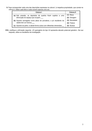 5
9. Faça corresponder cada uma das descrições expressas na coluna I, à respetiva propriedade, que consta na
coluna II. Utilize cada letra e cada número apenas uma vez.
Coluna I Coluna II
(a) Sob pressão, os depósitos de quartzo ficam sujeitos a uma
diminuição do espaço que ocupam.___
(b) Quando esmagada numa placa de porcelana, o pó resultante da
calcite tem cor branca.___
(c) Quando se parte, a calcite forma cubos com diferentes dimensões.__
(1) Risca
(2) Clivagem
(3) Densidade
(4) Fratura
(5) Dureza
10. Justifique a afirmação seguinte: «O querogénio do tipo I-II apresenta elevado potencial gerador». Na sua
resposta, utilize os resultados da investigação.
 