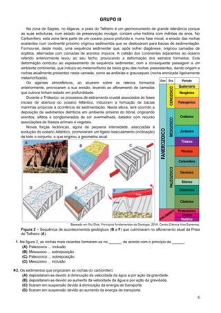 6
GRUPO III
Na zona de Sagres, no Algarve, a praia do Telheiro é um geomonumento de grande relevância porque
as suas estruturas, num estado de preservação invulgar, contam uma história com milhões de anos. No
Carbonífero, esta zona faria parte de um oceano pouco profundo e, numa fase inicial, a erosão das rochas
existentes num continente próximo originou sedimentos que se deslocaram para bacias de sedimentação.
Formou-se, deste modo, uma sequência sedimentar que, após sofrer diagénese, originou camadas de
argilitos, alternadas com camadas de arenitos impuros. A colisão dos continentes adjacentes ao oceano
referido anteriormente levou ao seu fecho, provocando a deformação dos estratos formados. Esta
deformação conduziu ao espessamento da sequência sedimentar, com a consequente passagem a um
ambiente continental, que induziu ao metamorfismo de baixo grau das rochas preexistentes, dando origem a
rochas atualmente presentes nesta camada, como as ardósias e grauvaques (rocha arenizada ligeiramente
metamorfizada).
Os agentes atmosféricos, ao atuarem sobre os relevos formados
anteriormente, provocaram a sua erosão, levando ao afloramento de camadas
que outrora tinham estado em profundidade.
Durante o Triássico, os processos de estiramento crustal associados às fases
iniciais de abertura do oceano Atlântico, induziram a formação de bacias
marinhas propícias à ocorrência de sedimentação. Nesta altura, terá ocorrido a
deposição de sedimentos detríticos em ambiente próximo do litoral, originando
arenitos, siltitos e conglomerados de cor avermelhada, datados com recurso
associações de fósseis animais e vegetais.
Novas forças tectónicas, agora de pequena intensidade, associadas à
evolução do oceano Atlântico, promoveram um ligeiro basculamento (inclinação)
de todo o conjunto, o que originou a geometria atual.
Baseado em Rui Dias. Princípios fundamentais da Geologia. 2016. Centro Ciência Viva Estremoz.
Figura 2 – Sequência de acontecimentos geológicos (B a F) que culminaram no afloramento atual da Praia
do Telheiro (A).
1. Na figura 2, as rochas mais recentes formaram-se no ______, de acordo com o princípio da ______.
(A) Paleozoico ... inclusão
(B) Mesozoico ... sobreposição
(C) Paleozoico ... sobreposição
(D) Mesozoico ... inclusão
2. Os sedimentos que originaram as rochas do carbonífero
(A) depositaram-se devido à diminuição da velocidade da água e por ação da gravidade.
(B) depositaram-se devido ao aumento da velocidade da água e por ação da gravidade.
(C) ficaram em suspensão devido à diminuição da energia de transporte.
(D) ficaram em suspensão devido ao aumento da energia de transporte.
 