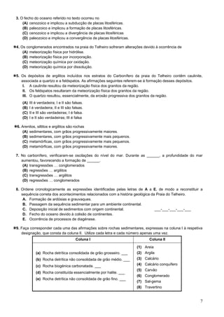 7
3. O fecho do oceano referido no texto ocorreu no
(A) cenozoico e implicou a subducção de placas litosféricas.
(B) paleozoico e implicou a formação de placas litosféricas.
(C) cenozoico e implicou a divergência de placas litosféricas
(D) paleozoico e implicou a convergência de placas litosféricas.
4. Os conglomerados encontrados na praia do Telheiro sofreram alterações devido à ocorrência de
(A) meteorização física por hidrólise.
(B) meteorização física por incorporação.
(C) meteorização química por oxidação.
(D) meteorização química por dissolução.
5. Os depósitos de argilitos incluídos nos estratos do Carbonífero da praia do Telheiro contêm caulinite,
associada a quartzo e a feldspatos. As afirmações seguintes referem-se à formação desses depósitos.
I. A caulinite resultou da meteorização física dos granitos da região.
II. Os feldspatos resultaram da meteorização física dos granitos da região.
III. O quartzo resultou, essencialmente, da erosão progressiva dos granitos da região.
(A) III é verdadeira; I e II são falsas.
(B) I é verdadeira; II e III são falsas.
(C) II e III são verdadeiras; I é falsa.
(D) I e II são verdadeiras; III é falsa
6. Arenitos, siltitos e argilitos são rochas
(A) sedimentares, com grãos progressivamente maiores.
(B) sedimentares, com grãos progressivamente mais pequenos.
(C) metamórficas, com grãos progressivamente mais pequenos.
(D) metamórficas, com grãos progressivamente maiores.
7. No carbonífero, verificaram-se oscilações do nível do mar. Durante as ______, a profundidade do mar
aumentou, favorecendo a formação de ______.
(A) transgressões … conglomerados
(B) regressões … argilitos
(C) transgressões … argilitos
(D) regressões … conglomerados
8. Ordene cronologicamente as expressões identificadas pelas letras de A a E, de modo a reconstituir a
sequência correta dos acontecimentos relacionados com a história geológica da Praia do Telheiro.
A. Formação de ardósias e grauvaques.
B. Passagem da sequência sedimentar para um ambiente continental.
C. Deposição inicial de sedimentos com origem continental. ___-___-___-___-___
D. Fecho do oceano devido à colisão de continentes.
E. Ocorrência de processos de diagénese.
9. Faça corresponder cada uma das afirmações sobre rochas sedimentares, expressas na coluna I à respetiva
designação, que consta da coluna II. Utilize cada letra e cada número apenas uma vez.
Coluna I Coluna II
(a) Rocha detrítica consolidada de grão grosseiro. ___
(b) Rocha detrítica não consolidada de grão médio. ___
(c) Rocha biogénica carbonatada. ___
(d) Rocha constituída essencialmente por halite. ___
(e) Rocha detrítica não consolidada de grão fino. ___
(1) Areia
(2) Argila
(3) Calcário
(4) Calcário conquífero
(5) Carvão
(6) Conglomerado
(7) Sal-gema
(8) Travertino
 