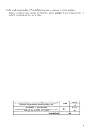 8
10. Na sequência estratigráfica da Praia do Telheiro constata-se a ausência de estratos geológicos.
Explique a ausência desses estratos, considerando o período geológico do seu desaparecimento e o
ambiente em que terá ocorrido a sua formação.
As pontuações obtidas nas respostas aos 18 itens assinalados com
contribuem obrigatoriamente para a classificação final.
8 x 18
Subtotal
144
Dos restantes 12 itens, contribuem
para a classificação final os 7 itens cujas respostas obtenham melhor
pontuação, até ao máximo de 44 pontos.
8 x 7
Subtotal
56
Cotação Total 200
 