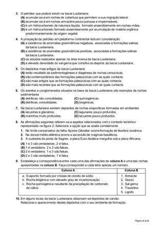 Página 4 de 6
3. O petróleo que poderá existir na bacia Lusitaniana
(A) acumular-se-á em rochas de cobertura que permitem a sua migração lateral.
(B) acumular-se-á em rochas-armazéns pouco porosas e impermeáveis.
(C) é um hidrocarboneto de natureza líquida, formado anaerobiamente em rochas-mães.
(D) é um hidrocarboneto formado anaerobiamente por acumulação de matéria orgânica
predominantemente de origem vegetal.
4. A prospeção de petróleo em plataforma continental terá em consideração
(A) a existência de anomalias gravimétricas negativas, associadas a formações salinas
da bacia Lusitaniana.
(B) a existência de anomalias gravimétricas positivas, associadas a formações salinas
da bacia Lusitaniana.
(C) os estudos realizados apenas na área imersa da bacia Lusitaniana.
(D) a elevada densidade do sal-gema que constitui os diapiros da bacia Lusitaniana.
5. Os depósitos mais antigos da bacia Lusitaniana
(A) terão resultado da sedimentogénese e diagénese de rochas cenozoicas.
(B) são contemporâneos das formações paleozoicas com as quais contacta.
(C) são mais antigos que as formações paleozoicas com as quais contacta.
(D) são mais recentes que as formações paleozoicas com as quais contacta.
6. Os arenitos e conglomerados situados na base da bacia Lusitaniana são exemplos de rochas
sedimentares
(A) detríticas não consolidadas. (C) quimiogénicas.
(B) detríticas consolidadas. (D) biogénicas.
7. Na bacia Lusitaniana existem depósitos de rochas evaporíticas formadas em ambientes
(A) lacustres e glaciários. (C) lagunares pouco profundos.
(B) marinhos muito profundos. (D) lacustres pouco profundos.
8. As afirmações seguintes referem-se a aspetos relacionados com o contexto tectónico
representado na figura 2. Selecione a opção que as avalia corretamente.
1. No limite conservativo da falha Açores-Gibraltar ocorre formação de litosfera oceânica.
2. Na dorsal médio-atlântica ocorre a ascensão de magmas basálticos.
3. A sudoeste da ponta de Sagres, a placa Euro-Asiática mergulha sob a placa Africana.
(A) 1 e 3 são verdadeiras; 2 é falsa.
(B) 1 é verdadeira; 2 e 3 são falsas.
(C) 2 é verdadeira; 1 e 3 são falsas.
(D) 2 e 3 são verdadeiras; 1 é falsa.
9. Estabeleça a correspondência entre cada uma das afirmações da coluna A e uma das rochas
apresentadas na coluna B. Faça corresponder a cada letra apenas um número.
Coluna A Coluna B
a. Evaporito formado por cristais de cloreto de sódio.
b. Rocha biogénica com elevado grau de incarbonização.
c. Rocha quimiogénica resultante da precipitação de carbonato
de cálcio.
1. Antracite
2. Gesso
3. Sal-gema
4. Travertino
5. Lignito
10. Em alguns locais da bacia Lusitaniana observam-se depósitos de carvão.
Relacione o aparecimento destes depósitos com o seu ambiente de formação.
 