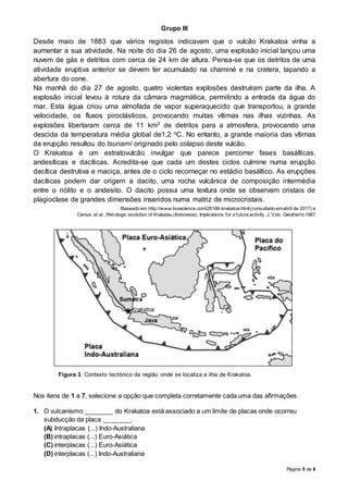Página 5 de 6
Grupo III
Desde maio de 1883 que vários registos indicavam que o vulcão Krakatoa vinha a
aumentar a sua atividade. Na noite do dia 26 de agosto, uma explosão inicial lançou uma
nuvem de gás e detritos com cerca de 24 km de altura. Pensa-se que os detritos de uma
atividade eruptiva anterior se devem ter acumulado na chaminé e na cratera, tapando a
abertura do cone.
Na manhã do dia 27 de agosto, quatro violentas explosões destruíram parte da ilha. A
explosão inicial levou à rotura da câmara magmática, permitindo a entrada da água do
mar. Esta água criou uma almofada de vapor superaquecido que transportou, a grande
velocidade, os fluxos piroclásticos, provocando muitas vítimas nas ilhas vizinhas. As
explosões libertaram cerca de 11 km3 de detritos para a atmosfera, provocando uma
descida da temperatura média global de1,2 oC. No entanto, a grande maioria das vítimas
da erupção resultou do tsunami originado pelo colapso deste vulcão.
O Krakatoa é um estratovulcão invulgar que parece percorrer fases basálticas,
andesíticas e dacíticas. Acredita-se que cada um destes ciclos culmine numa erupção
dacítica destrutiva e maciça, antes de o ciclo recomeçar no estádio basáltico. As erupções
dacíticas podem dar origem a dacito, uma rocha vulcânica de composição intermédia
entre o riólito e o andesito. O dacito possui uma textura onde se observam cristais de
plagioclase de grandes dimensões inseridos numa matriz de microcristais.
Baseado em http://www.livescience.com/28186-krakatoa.html(consultado emabril de 2017) e
Camus et al., Petrologic evolution of Krakatau (Indonesia): Implications for a future activity. J. Volc. Geotherm,1987
Figura 3. Contexto tectónico da região onde se localiza a ilha de Krakatoa.
Nos itens de 1 a 7, selecione a opção que completa corretamente cada uma das afirmações.
1. O vulcanismo ________ do Krakatoa está associado a um limite de placas onde ocorreu
subducção da placa ________.
(A) Intraplacas (...) Indo-Australiana
(B) intraplacas (...) Euro-Asiática
(C) interplacas (...) Euro-Asiática
(D) interplacas (...) Indo-Australiana
 