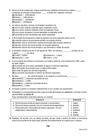Página 6 de 6
2. Numa zona de subducção, a água presente nos materiais rochosos fica sujeita a _____
condições de pressão e temperatura, _____ a fusão dos materiais rochosos.
(A) elevadas (…) dificultando
(B) baixas (…) dificultando
(C) elevadas (…) facilitando
(D) baixas (…) facilitando
3. As vítimas das ilhas vizinhas do Krakatoa resultaram de
(A) uma nuvem ardente originada após a explosão inicial.
(B) uma nuvem ardente originada antes da explosão inicial.
(C) uma nuvem de gases e cinzas libertadas na explosão inicial.
(D) correntes de lava resultantes das quatro explosões.
4. A diminuição da temperatura média do planeta nos anos seguintes deveu-se ao
(A) reduzido volume de piroclastos emitido na erupção efusiva.
(B) elevado volume de bombas vulcânicas lançado pela erupção explosiva.
(C) elevado volume de cinzas emitido na erupção explosiva.
(D) elevado volume de cinzas emitido o que aumentou o efeito de estufa.
5. A atividade vulcânica do dia 27 de agosto de 1883, de natureza ________, resultou de um
magma ________ em sílica.
(A) mista (...) pobre (C) explosiva (...) pobre
(B) explosiva (...) rico (D) mista (...) rico
6. A acumulação dos detritos na chaminé e na cratera, antes da crise vulcânica de 1883, pode
ter dado origem
(A) à entrada de uma maior quantidade de água na câmara magmática.
(B) à diminuição da pressão a que o magma está sujeito.
(C) à saída de gases da câmara magmática.
(D) ao aumento da pressão no interior da câmara magmática.
7. Na fase _________ do vulcão Krakatoa, é de esperar a ocorrência de__________.
(A) andesítica (...) extensas escoadas de lava
(B) andesítica (...) riólito
(C) basáltica (...) extensas escoadas de lava
(D) basáltica (...) riólito
8. Compare o dacito e o andesito relativamente à cor e acidez que apresentam.
9. Estabeleça a correspondência entre cada uma das afirmações da coluna A e uma das rochas
apresentadas na coluna B.
Faça corresponder a cada letra apenas um número.
Coluna A Coluna B
a. Rocha intrusiva ácida de textura granular e leucocrática.
b. Rocha de textura granular rica em minerais ferromagnesianos.
c. Rocha extrusiva mesocrática de textura agranular, rica em
plagióclases calcossódicas.
1. Gabro
2. Basalto
3. Diorito
4. Andesito
5. Riólito
6. Granito
10. Explique, de acordo com os dados do texto, de que modo a textura do dacito é conclusiva
acerca da ocorrência de duas fases distintas de arrefecimento do magma que o originou.
FIM
 