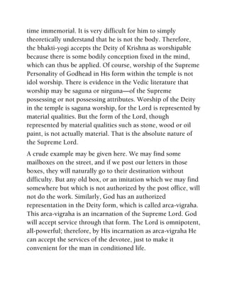 time immemorial. It is very difficult for him to simply
theoretically understand that he is not the body. Therefore,
the bhakti-yogi accepts the Deity of Krishna as worshipable
because there is some bodily conception fixed in the mind,
which can thus be applied. Of course, worship of the Supreme
Personality of Godhead in His form within the temple is not
idol worship. There is evidence in the Vedic literature that
worship may be saguna or nirguna—of the Supreme
possessing or not possessing attributes. Worship of the Deity
in the temple is saguna worship, for the Lord is represented by
material qualities. But the form of the Lord, though
represented by material qualities such as stone, wood or oil
paint, is not actually material. That is the absolute nature of
the Supreme Lord.
A crude example may be given here. We may find some
mailboxes on the street, and if we post our letters in those
boxes, they will naturally go to their destination without
difficulty. But any old box, or an imitation which we may find
somewhere but which is not authorized by the post office, will
not do the work. Similarly, God has an authorized
representation in the Deity form, which is called arca-vigraha.
This arca-vigraha is an incarnation of the Supreme Lord. God
will accept service through that form. The Lord is omnipotent,
all-powerful; therefore, by His incarnation as arca-vigraha He
can accept the services of the devotee, just to make it
convenient for the man in conditioned life.
 