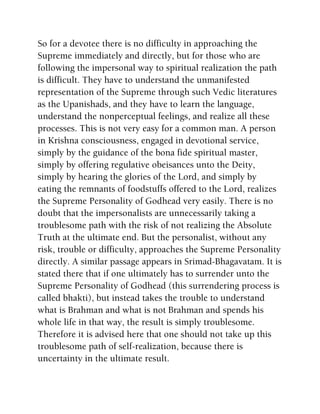 So for a devotee there is no difficulty in approaching the
Supreme immediately and directly, but for those who are
following the impersonal way to spiritual realization the path
is difficult. They have to understand the unmanifested
representation of the Supreme through such Vedic literatures
as the Upanishads, and they have to learn the language,
understand the nonperceptual feelings, and realize all these
processes. This is not very easy for a common man. A person
in Krishna consciousness, engaged in devotional service,
simply by the guidance of the bona fide spiritual master,
simply by offering regulative obeisances unto the Deity,
simply by hearing the glories of the Lord, and simply by
eating the remnants of foodstuffs offered to the Lord, realizes
the Supreme Personality of Godhead very easily. There is no
doubt that the impersonalists are unnecessarily taking a
troublesome path with the risk of not realizing the Absolute
Truth at the ultimate end. But the personalist, without any
risk, trouble or difficulty, approaches the Supreme Personality
directly. A similar passage appears in Srimad-Bhagavatam. It is
stated there that if one ultimately has to surrender unto the
Supreme Personality of Godhead (this surrendering process is
called bhakti), but instead takes the trouble to understand
what is Brahman and what is not Brahman and spends his
whole life in that way, the result is simply troublesome.
Therefore it is advised here that one should not take up this
troublesome path of self-realization, because there is
uncertainty in the ultimate result.
 