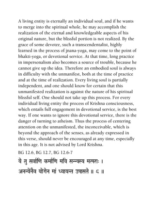 A living entity is eternally an individual soul, and if he wants
to merge into the spiritual whole, he may accomplish the
realization of the eternal and knowledgeable aspects of his
original nature, but the blissful portion is not realized. By the
grace of some devotee, such a transcendentalist, highly
learned in the process of jnana-yoga, may come to the point of
bhakti-yoga, or devotional service. At that time, long practice
in impersonalism also becomes a source of trouble, because he
cannot give up the idea. Therefore an embodied soul is always
in difficulty with the unmanifest, both at the time of practice
and at the time of realization. Every living soul is partially
independent, and one should know for certain that this
unmanifested realization is against the nature of his spiritual
blissful self. One should not take up this process. For every
individual living entity the process of Krishna consciousness,
which entails full engagement in devotional service, is the best
way. If one wants to ignore this devotional service, there is the
danger of turning to atheism. Thus the process of centering
attention on the unmanifested, the inconceivable, which is
beyond the approach of the senses, as already expressed in
this verse, should never be encouraged at any time, especially
in this age. It is not advised by Lord Krishna.
BG 12.6, BG 12.7, BG 12.6-7
Yae Tau SavaRi<a k-MaaRi<a MaiYa SaNNYaSYa MaTPara" )
ANaNYaeNaEv YaaeGaeNa Maa& DYaaYaNTa oPaaSaTae )) 6 ))
 