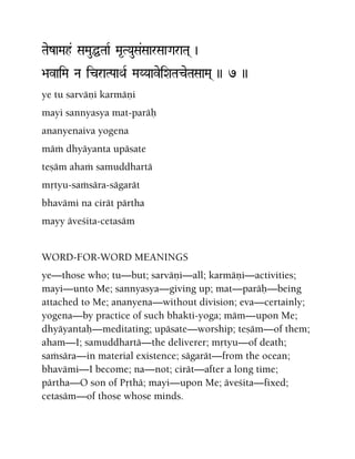 TaezaMah& SaMauÖTaaR Ma*TYauSa&SaarSaaGaraTa( )
>avaiMa Na icraTPaaQaR MaYYaaveiXaTaceTaSaaMa( )) 7 ))
ye tu sarväëi karmäëi
mayi sannyasya mat-paräù
ananyenaiva yogena
mäà dhyäyanta upäsate
teñäm ahaà samuddhartä
måtyu-saàsära-sägarät
bhavämi na cirät pärtha
mayy äveçita-cetasäm
WORD-FOR-WORD MEANINGS
ye—those who; tu—but; sarväëi—all; karmäëi—activities;
mayi—unto Me; sannyasya—giving up; mat—paräù—being
attached to Me; ananyena—without division; eva—certainly;
yogena—by practice of such bhakti-yoga; mäm—upon Me;
dhyäyantaù—meditating; upäsate—worship; teñäm—of them;
aham—I; samuddhartä—the deliverer; måtyu—of death;
saàsära—in material existence; sägarät—from the ocean;
bhavämi—I become; na—not; cirät—after a long time;
pärtha—O son of Påthä; mayi—upon Me; äveçita—fixed;
cetasäm—of those whose minds.
 