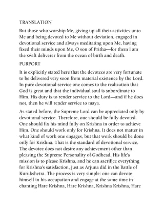 TRANSLATION
But those who worship Me, giving up all their activities unto
Me and being devoted to Me without deviation, engaged in
devotional service and always meditating upon Me, having
fixed their minds upon Me, O son of Pritha—for them I am
the swift deliverer from the ocean of birth and death.
PURPORT
It is explicitly stated here that the devotees are very fortunate
to be delivered very soon from material existence by the Lord.
In pure devotional service one comes to the realization that
God is great and that the individual soul is subordinate to
Him. His duty is to render service to the Lord—and if he does
not, then he will render service to maya.
As stated before, the Supreme Lord can be appreciated only by
devotional service. Therefore, one should be fully devoted.
One should fix his mind fully on Krishna in order to achieve
Him. One should work only for Krishna. It does not matter in
what kind of work one engages, but that work should be done
only for Krishna. That is the standard of devotional service.
The devotee does not desire any achievement other than
pleasing the Supreme Personality of Godhead. His life's
mission is to please Krishna, and he can sacrifice everything
for Krishna's satisfaction, just as Arjuna did in the Battle of
Kurukshetra. The process is very simple: one can devote
himself in his occupation and engage at the same time in
chanting Hare Krishna, Hare Krishna, Krishna Krishna, Hare
 