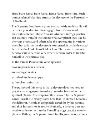 Hare/ Hare Rama, Hare Rama, Rama Rama, Hare Hare. Such
transcendental chanting attracts the devotee to the Personality
of Godhead.
The Supreme Lord herein promises that without delay He will
deliver a pure devotee thus engaged from the ocean of
material existence. Those who are advanced in yoga practice
can willfully transfer the soul to whatever planet they like by
the yoga process, and others take the opportunity in various
ways, but as far as the devotee is concerned, it is clearly stated
here that the Lord Himself takes him. The devotee does not
need to wait to become very experienced in order to transfer
himself to the spiritual sky.
In the Varaha Purana this verse appears:
nayami paramam sthanam
arcir-adi-gatim vina
garuda-skandham aropya
yatheccham anivaritah
The purport of this verse is that a devotee does not need to
practice ashtanga-yoga in order to transfer his soul to the
spiritual planets. The responsibility is taken by the Supreme
Lord Himself. He clearly states here that He Himself becomes
the deliverer. A child is completely cared for by his parents,
and thus his position is secure. Similarly, a devotee does not
need to endeavor to transfer himself by yoga practice to other
planets. Rather, the Supreme Lord, by His great mercy, comes
 
