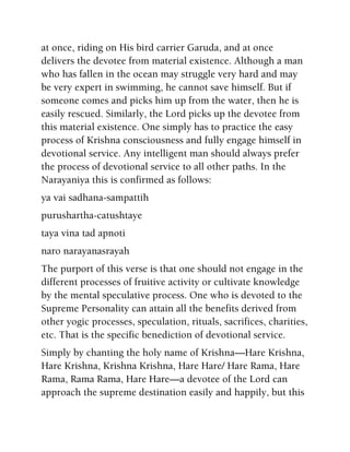 at once, riding on His bird carrier Garuda, and at once
delivers the devotee from material existence. Although a man
who has fallen in the ocean may struggle very hard and may
be very expert in swimming, he cannot save himself. But if
someone comes and picks him up from the water, then he is
easily rescued. Similarly, the Lord picks up the devotee from
this material existence. One simply has to practice the easy
process of Krishna consciousness and fully engage himself in
devotional service. Any intelligent man should always prefer
the process of devotional service to all other paths. In the
Narayaniya this is confirmed as follows:
ya vai sadhana-sampattih
purushartha-catushtaye
taya vina tad apnoti
naro narayanasrayah
The purport of this verse is that one should not engage in the
different processes of fruitive activity or cultivate knowledge
by the mental speculative process. One who is devoted to the
Supreme Personality can attain all the benefits derived from
other yogic processes, speculation, rituals, sacrifices, charities,
etc. That is the specific benediction of devotional service.
Simply by chanting the holy name of Krishna—Hare Krishna,
Hare Krishna, Krishna Krishna, Hare Hare/ Hare Rama, Hare
Rama, Rama Rama, Hare Hare—a devotee of the Lord can
approach the supreme destination easily and happily, but this
 