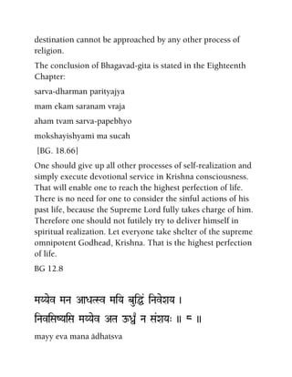 destination cannot be approached by any other process of
religion.
The conclusion of Bhagavad-gita is stated in the Eighteenth
Chapter:
sarva-dharman parityajya
mam ekam saranam vraja
aham tvam sarva-papebhyo
mokshayishyami ma sucah
[BG. 18.66]
One should give up all other processes of self-realization and
simply execute devotional service in Krishna consciousness.
That will enable one to reach the highest perfection of life.
There is no need for one to consider the sinful actions of his
past life, because the Supreme Lord fully takes charge of him.
Therefore one should not futilely try to deliver himself in
spiritual realization. Let everyone take shelter of the supreme
omnipotent Godhead, Krishna. That is the highest perfection
of life.
BG 12.8
MaYYaev MaNa AaDaTSv MaiYa buiÖ& iNaveXaYa )
iNaviSaZYaiSa MaYYaev ATa Oß| Na Sa&XaYa" )) 8 ))
mayy eva mana ädhatsva
 