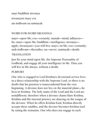 mayi buddhià niveçaya
nivasiñyasi mayy eva
ata ürdhvaà na saàçayaù
WORD-FOR-WORD MEANINGS
mayi—upon Me; eva—certainly; manaù—mind; ädhatsva—
fix; mayi—upon Me; buddhim—intelligence; niveçaya—
apply; nivasiñyasi—you will live; mayi—in Me; eva—certainly;
ataù ürdhvam—thereafter; na—never; saàçayaù—doubt.
TRANSLATION
Just fix your mind upon Me, the Supreme Personality of
Godhead, and engage all your intelligence in Me. Thus you
will live in Me always, without a doubt.
PURPORT
One who is engaged in Lord Krishna's devotional service lives
in a direct relationship with the Supreme Lord, so there is no
doubt that his position is transcendental from the very
beginning. A devotee does not live on the material plane—he
lives in Krishna. The holy name of the Lord and the Lord are
nondifferent; therefore when a devotee chants Hare Krishna,
Krishna and His internal potency are dancing on the tongue of
the devotee. When he offers Krishna food, Krishna directly
accepts these eatables, and the devotee becomes Krishna-ized
by eating the remnants. One who does not engage in such
 