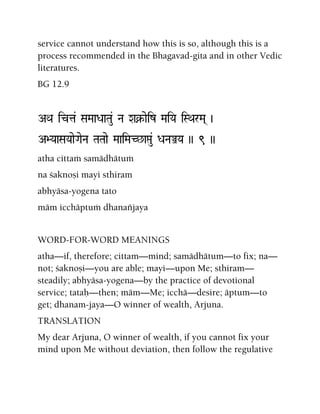 service cannot understand how this is so, although this is a
process recommended in the Bhagavad-gita and in other Vedic
literatures.
BG 12.9
AQa icta& SaMaaDaaTau& Na Xa¥-aeiz MaiYa iSQarMa( )
A>YaaSaYaaeGaeNa TaTaae MaaiMaC^aáu& DaNaÅYa )) 9 ))
atha cittaà samädhätuà
na çaknoñi mayi sthiram
abhyäsa-yogena tato
mäm icchäptuà dhanaïjaya
WORD-FOR-WORD MEANINGS
atha—if, therefore; cittam—mind; samädhätum—to fix; na—
not; çaknoñi—you are able; mayi—upon Me; sthiram—
steadily; abhyäsa-yogena—by the practice of devotional
service; tataù—then; mäm—Me; icchä—desire; äptum—to
get; dhanam-jaya—O winner of wealth, Arjuna.
TRANSLATION
My dear Arjuna, O winner of wealth, if you cannot fix your
mind upon Me without deviation, then follow the regulative
 