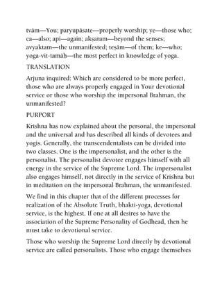 tväm—You; paryupäsate—properly worship; ye—those who;
ca—also; api—again; akñaram—beyond the senses;
avyaktam—the unmanifested; teñäm—of them; ke—who;
yoga-vit-tamäù—the most perfect in knowledge of yoga.
TRANSLATION
Arjuna inquired: Which are considered to be more perfect,
those who are always properly engaged in Your devotional
service or those who worship the impersonal Brahman, the
unmanifested?
PURPORT
Krishna has now explained about the personal, the impersonal
and the universal and has described all kinds of devotees and
yogis. Generally, the transcendentalists can be divided into
two classes. One is the impersonalist, and the other is the
personalist. The personalist devotee engages himself with all
energy in the service of the Supreme Lord. The impersonalist
also engages himself, not directly in the service of Krishna but
in meditation on the impersonal Brahman, the unmanifested.
We find in this chapter that of the different processes for
realization of the Absolute Truth, bhakti-yoga, devotional
service, is the highest. If one at all desires to have the
association of the Supreme Personality of Godhead, then he
must take to devotional service.
Those who worship the Supreme Lord directly by devotional
service are called personalists. Those who engage themselves
 