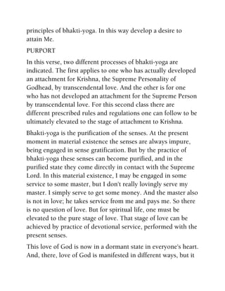 principles of bhakti-yoga. In this way develop a desire to
attain Me.
PURPORT
In this verse, two different processes of bhakti-yoga are
indicated. The first applies to one who has actually developed
an attachment for Krishna, the Supreme Personality of
Godhead, by transcendental love. And the other is for one
who has not developed an attachment for the Supreme Person
by transcendental love. For this second class there are
different prescribed rules and regulations one can follow to be
ultimately elevated to the stage of attachment to Krishna.
Bhakti-yoga is the purification of the senses. At the present
moment in material existence the senses are always impure,
being engaged in sense gratification. But by the practice of
bhakti-yoga these senses can become purified, and in the
purified state they come directly in contact with the Supreme
Lord. In this material existence, I may be engaged in some
service to some master, but I don't really lovingly serve my
master. I simply serve to get some money. And the master also
is not in love; he takes service from me and pays me. So there
is no question of love. But for spiritual life, one must be
elevated to the pure stage of love. That stage of love can be
achieved by practice of devotional service, performed with the
present senses.
This love of God is now in a dormant state in everyone's heart.
And, there, love of God is manifested in different ways, but it
 