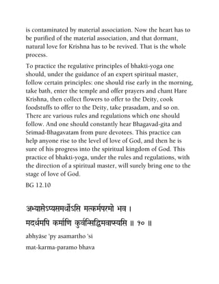 is contaminated by material association. Now the heart has to
be purified of the material association, and that dormant,
natural love for Krishna has to be revived. That is the whole
process.
To practice the regulative principles of bhakti-yoga one
should, under the guidance of an expert spiritual master,
follow certain principles: one should rise early in the morning,
take bath, enter the temple and offer prayers and chant Hare
Krishna, then collect flowers to offer to the Deity, cook
foodstuffs to offer to the Deity, take prasadam, and so on.
There are various rules and regulations which one should
follow. And one should constantly hear Bhagavad-gita and
Srimad-Bhagavatam from pure devotees. This practice can
help anyone rise to the level of love of God, and then he is
sure of his progress into the spiritual kingdom of God. This
practice of bhakti-yoga, under the rules and regulations, with
the direction of a spiritual master, will surely bring one to the
stage of love of God.
BG 12.10
A>YaaSae_PYaSaMaQaaeR_iSa MaTk-MaRParMaae >av )
MadQaRMaiPa k-MaaRi<a ku-vRiNSaiÖMavaPSYaiSa )) 10 ))
abhyäse 'py asamartho 'si
mat-karma-paramo bhava
 