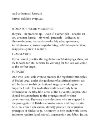 mad-artham api karmäëi
kurvan siddhim aväpsyasi
WORD-FOR-WORD MEANINGS
abhyäse—in practice; api—even if; asamarthaù—unable; asi—
you are; mat-karma—My work; paramaù—dedicated to;
bhava—become; mat-artham—for My sake; api—even;
karmäëi—work; kurvan—performing; siddhim—perfection;
aväpsyasi—you will achieve.
TRANSLATION
If you cannot practice the regulations of bhakti-yoga, then just
try to work for Me, because by working for Me you will come
to the perfect stage.
PURPORT
One who is not able even to practice the regulative principles
of bhakti-yoga, under the guidance of a spiritual master, can
still be drawn to this perfectional stage by working for the
Supreme Lord. How to do this work has already been
explained in the fifty-fifth verse of the Eleventh Chapter. One
should be sympathetic to the propagation of Krishna
consciousness. There are many devotees who are engaged in
the propagation of Krishna consciousness, and they require
help. So, even if one cannot directly practice the regulative
principles of bhakti-yoga, he can try to help such work. Every
endeavor requires land, capital, organization and labor. Just as
 