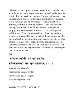 in business one requires a place to stay, some capital to use,
some labor and some organization to expand, so the same is
required in the service of Krishna. The only difference is that
in materialism one works for sense gratification. The same
work, however, can be performed for the satisfaction of
Krishna, and that is spiritual activity. If one has sufficient
money, he can help in building an office or temple for
propagating Krishna consciousness. Or he can help with
publications. There are various fields of activity, and one
should be interested in such activities. If one cannot sacrifice
the results of his activities, the same person can still sacrifice
some percentage to propagate Krishna consciousness. This
voluntary service to the cause of Krishna consciousness will
help one to rise to a higher state of love for God, whereupon
one becomes perfect.
BG 12.11
AQaETadPYaXa¢-ae_iSa k-Tau| MaÛaeGaMaaié[Ta" )
SavRk-MaRf-l/TYaaGa& TaTa" ku-å YaTaaTMavaNa( )) 11 ))
athaitad apy açakto 'si
kartuà mad-yogam äçritaù
sarva-karma-phala-tyägaà
tataù kuru yatätmavän
WORD-FOR-WORD MEANINGS
 