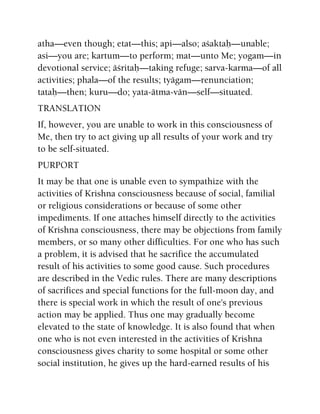 atha—even though; etat—this; api—also; açaktaù—unable;
asi—you are; kartum—to perform; mat—unto Me; yogam—in
devotional service; äçritaù—taking refuge; sarva-karma—of all
activities; phala—of the results; tyägam—renunciation;
tataù—then; kuru—do; yata-ätma-vän—self—situated.
TRANSLATION
If, however, you are unable to work in this consciousness of
Me, then try to act giving up all results of your work and try
to be self-situated.
PURPORT
It may be that one is unable even to sympathize with the
activities of Krishna consciousness because of social, familial
or religious considerations or because of some other
impediments. If one attaches himself directly to the activities
of Krishna consciousness, there may be objections from family
members, or so many other difficulties. For one who has such
a problem, it is advised that he sacrifice the accumulated
result of his activities to some good cause. Such procedures
are described in the Vedic rules. There are many descriptions
of sacrifices and special functions for the full-moon day, and
there is special work in which the result of one's previous
action may be applied. Thus one may gradually become
elevated to the state of knowledge. It is also found that when
one who is not even interested in the activities of Krishna
consciousness gives charity to some hospital or some other
social institution, he gives up the hard-earned results of his
 