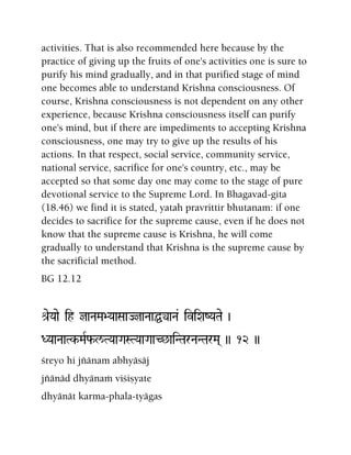 activities. That is also recommended here because by the
practice of giving up the fruits of one's activities one is sure to
purify his mind gradually, and in that purified stage of mind
one becomes able to understand Krishna consciousness. Of
course, Krishna consciousness is not dependent on any other
experience, because Krishna consciousness itself can purify
one's mind, but if there are impediments to accepting Krishna
consciousness, one may try to give up the results of his
actions. In that respect, social service, community service,
national service, sacrifice for one's country, etc., may be
accepted so that some day one may come to the stage of pure
devotional service to the Supreme Lord. In Bhagavad-gita
(18.46) we find it is stated, yatah pravrittir bhutanam: if one
decides to sacrifice for the supreme cause, even if he does not
know that the supreme cause is Krishna, he will come
gradually to understand that Krishna is the supreme cause by
the sacrificial method.
BG 12.12
é[eYaae ih jaNaMa>YaaSaaJjaNaaÖyaNa& iviXaZYaTae )
DYaaNaaTk-MaRf-l/TYaaGaSTYaaGaaC^aiNTarNaNTarMa( )) 12 ))
çreyo hi jïänam abhyäsäj
jïänäd dhyänaà viçiñyate
dhyänät karma-phala-tyägas
 