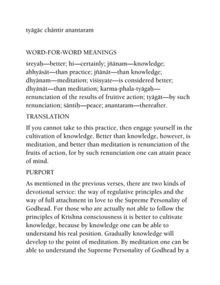 tyägäc chäntir anantaram
WORD-FOR-WORD MEANINGS
çreyaù—better; hi—certainly; jïänam—knowledge;
abhyäsät—than practice; jïänät—than knowledge;
dhyänam—meditation; viçiñyate—is considered better;
dhyänät—than meditation; karma-phala-tyägaù—
renunciation of the results of fruitive action; tyägät—by such
renunciation; çäntiù—peace; anantaram—thereafter.
TRANSLATION
If you cannot take to this practice, then engage yourself in the
cultivation of knowledge. Better than knowledge, however, is
meditation, and better than meditation is renunciation of the
fruits of action, for by such renunciation one can attain peace
of mind.
PURPORT
As mentioned in the previous verses, there are two kinds of
devotional service: the way of regulative principles and the
way of full attachment in love to the Supreme Personality of
Godhead. For those who are actually not able to follow the
principles of Krishna consciousness it is better to cultivate
knowledge, because by knowledge one can be able to
understand his real position. Gradually knowledge will
develop to the point of meditation. By meditation one can be
able to understand the Supreme Personality of Godhead by a
 