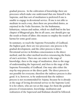gradual process. In the cultivation of knowledge there are
processes which make one understand that one himself is the
Supreme, and that sort of meditation is preferred if one is
unable to engage in devotional service. If one is not able to
meditate in such a way, then there are prescribed duties, as
enjoined in the Vedic literature, for the brahmanas,
kshatriyas, vaisyas and sudras, which we shall find in the last
chapter of Bhagavad-gita. But in all cases, one should give up
the result or fruits of labor; this means to employ the result of
karma for some good cause.
In summary, to reach the Supreme Personality of Godhead,
the highest goal, there are two processes: one process is by
gradual development, and the other process is direct.
Devotional service in Krishna consciousness is the direct
method, and the other method involves renouncing the fruits
of one's activities. Then one can come to the stage of
knowledge, then to the stage of meditation, then to the stage
of understanding the Supersoul, and then to the stage of the
Supreme Personality of Godhead. One may take either the
step-by-step process or the direct path. The direct process is
not possible for everyone; therefore the indirect process is also
good. It is, however, to be understood that the indirect
process is not recommended for Arjuna, because he is already
at the stage of loving devotional service to the Supreme Lord.
It is for others, who are not at this stage; for them the gradual
process of renunciation, knowledge, meditation and
realization of the Supersoul and Brahman should be followed.
 